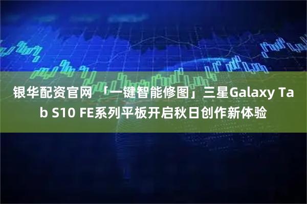 银华配资官网 「一键智能修图」三星Galaxy Tab S10 FE系列平板开启秋日创作新体验