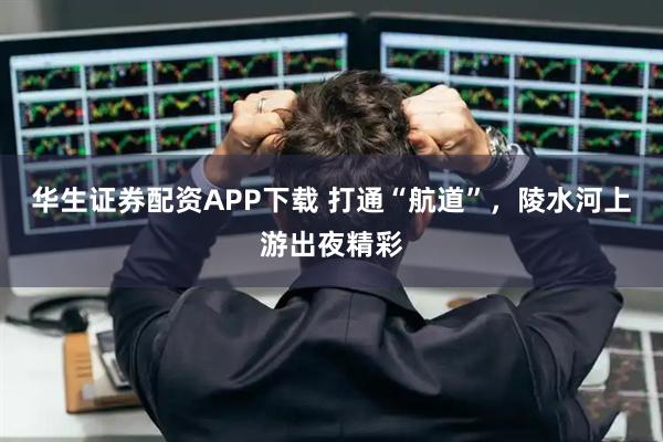 华生证券配资APP下载 打通“航道”，陵水河上游出夜精彩
