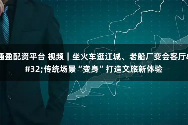 通盈配资平台 视频｜坐火车逛江城、老船厂变会客厅 传统场景“变身”打造文旅新体验