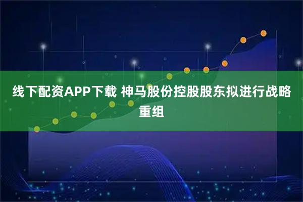线下配资APP下载 神马股份控股股东拟进行战略重组