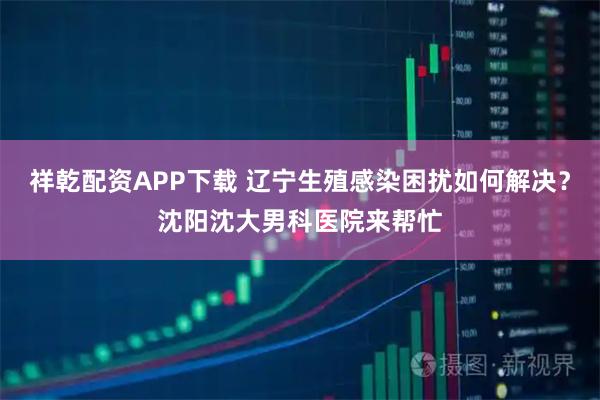 祥乾配资APP下载 辽宁生殖感染困扰如何解决？沈阳沈大男科医院来帮忙