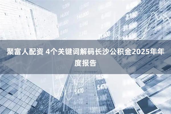 聚富人配资 4个关键词解码长沙公积金2025年年度报告
