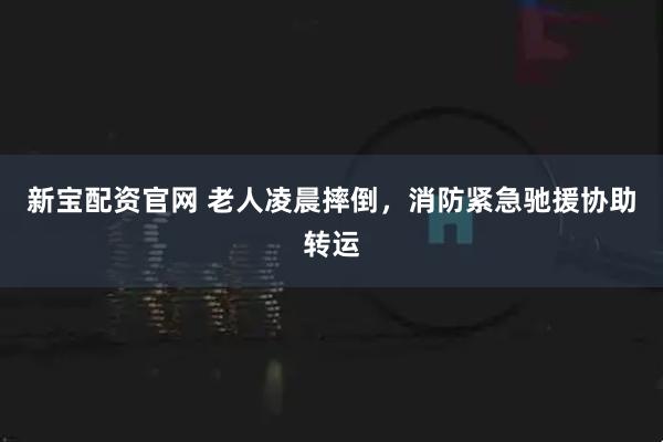 新宝配资官网 老人凌晨摔倒，消防紧急驰援协助转运