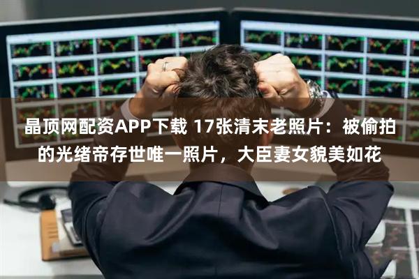 晶顶网配资APP下载 17张清末老照片：被偷拍的光绪帝存世唯一照片，大臣妻女貌美如花
