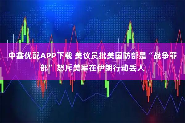 中鑫优配APP下载 美议员批美国防部是“战争罪部” 怒斥美军在伊朗行动丢人