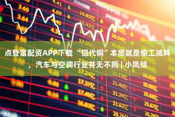 点登富配资APP下载 “铝代铜”本质就是偷工减料，汽车与空调行业并无不同 | 小凤倾