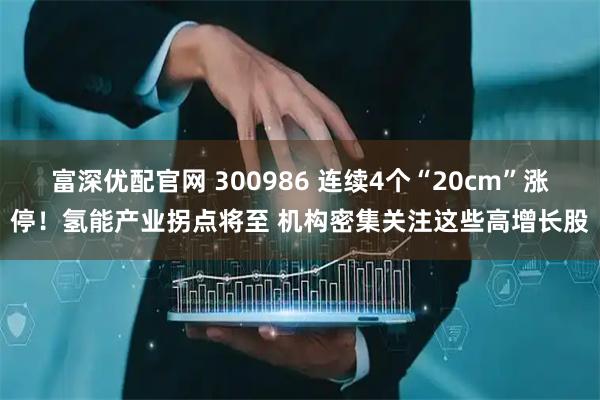 富深优配官网 300986 连续4个“20cm”涨停！氢能产业拐点将至 机构密集关注这些高增长股