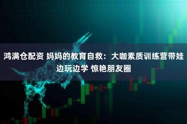 鸿满仓配资 妈妈的教育自救：大咖素质训练营带娃边玩边学 惊艳朋友圈
