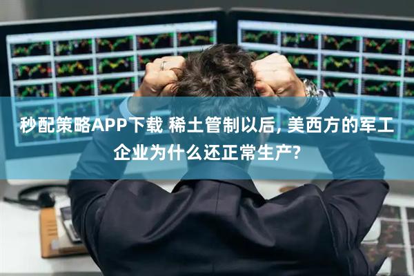 秒配策略APP下载 稀土管制以后, 美西方的军工企业为什么还正常生产?