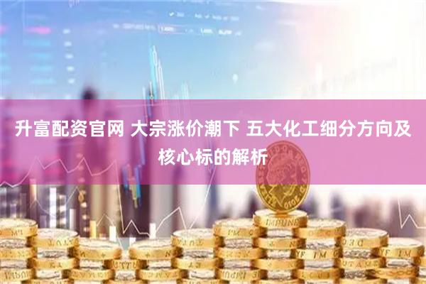 升富配资官网 大宗涨价潮下 五大化工细分方向及核心标的解析