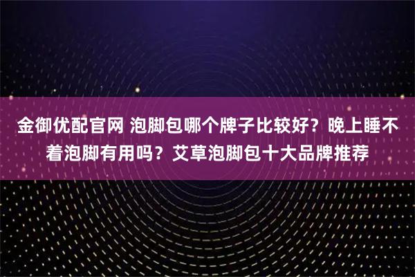 金御优配官网 泡脚包哪个牌子比较好？晚上睡不着泡脚有用吗？艾草泡脚包十大品牌推荐