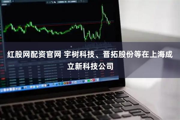 红股网配资官网 宇树科技、晋拓股份等在上海成立新科技公司