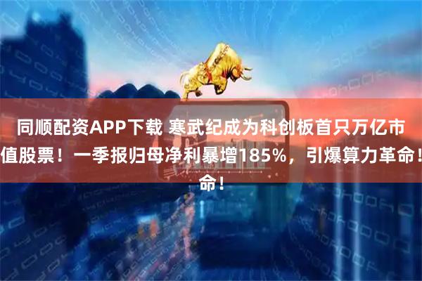 同顺配资APP下载 寒武纪成为科创板首只万亿市值股票！一季报归母净利暴增185%，引爆算力革命！