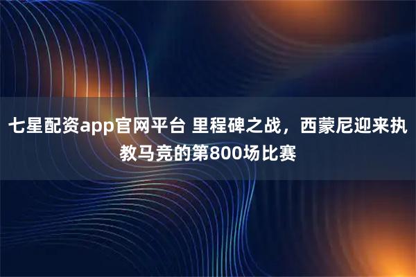 七星配资app官网平台 里程碑之战，西蒙尼迎来执教马竞的第800场比赛