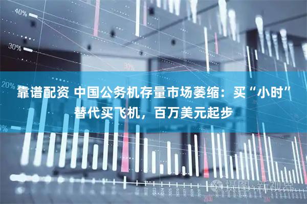 靠谱配资 中国公务机存量市场萎缩：买“小时”替代买飞机，百万美元起步