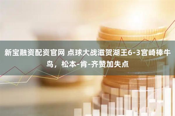 新宝融资配资官网 点球大战滋贺湖王6-3宫崎棒牛鸟，松本-肯-齐赞加失点