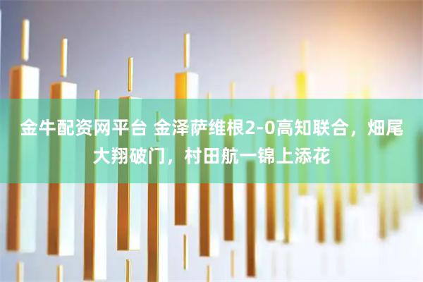 金牛配资网平台 金泽萨维根2-0高知联合，畑尾大翔破门，村田航一锦上添花